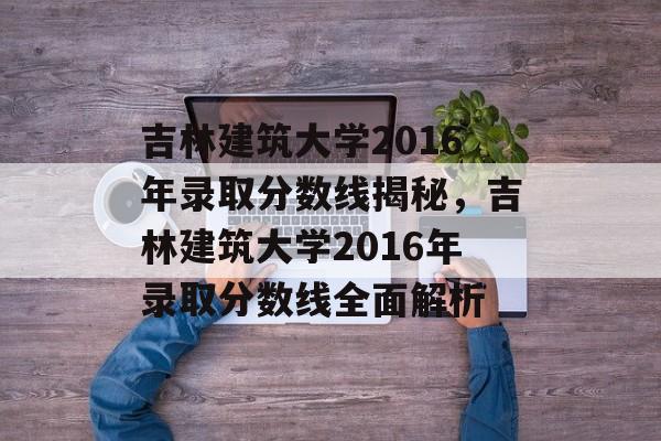 吉林建筑大学2016年录取分数线揭秘,吉林建筑大学2016年录取分数线全面解析 吉林建筑大学2016年录取分数线揭秘,吉林建筑大学2016年录取分数线全面解析