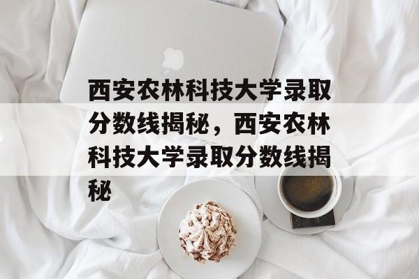 西安农林科技大学录取分数线揭秘,西安农林科技大学录取分数线揭秘 西安农林科技大学录取分数线揭秘,西安农林科技大学录取分数线揭秘
