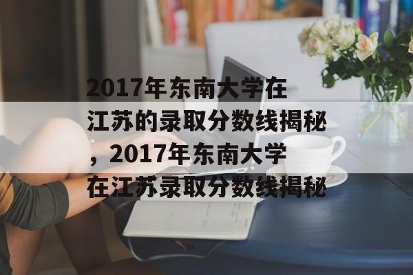 2017年东南大学在江苏的录取分数线揭秘,2017年东南大学在江苏录取分数线揭秘 2017年东南大学在江苏的录取分数线揭秘,2017年东南大学在江苏录取分数线揭秘