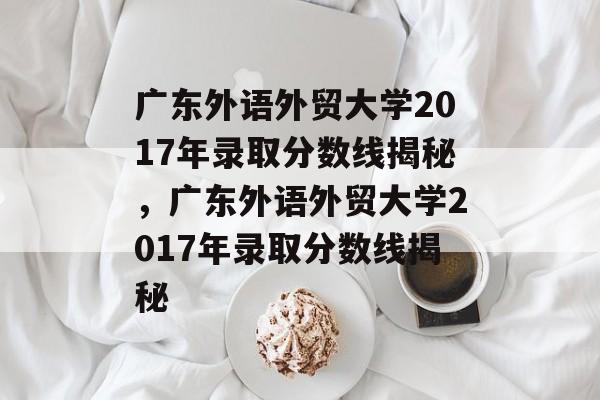 广东外语外贸大学2017年录取分数线揭秘,广东外语外贸大学2017年录取分数线揭秘 广东外语外贸大学2017年录取分数线揭秘,广东外语外贸大学2017年录取分数线揭秘