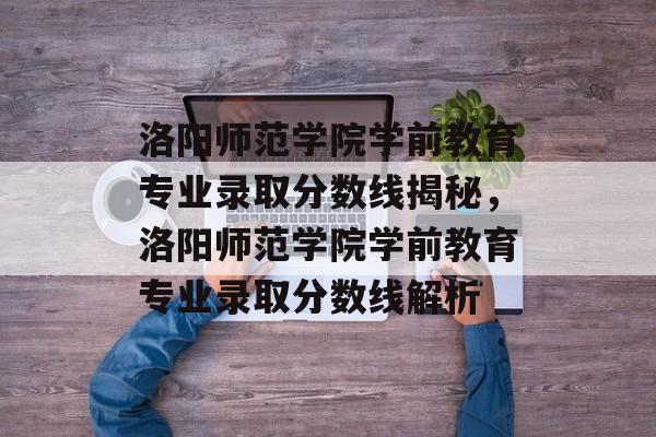 洛阳师范学院学前教育专业录取分数线揭秘，洛阳师范学院学前教育专业录取分数线解析