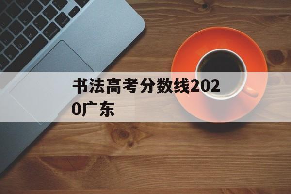 书法高考分数线2020广东 书法高考分数线2020广东