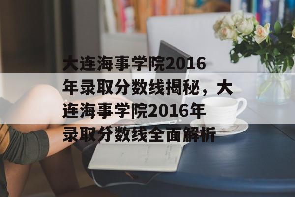大连海事学院2016年录取分数线揭秘，大连海事学院2016年录取分数线全面解析