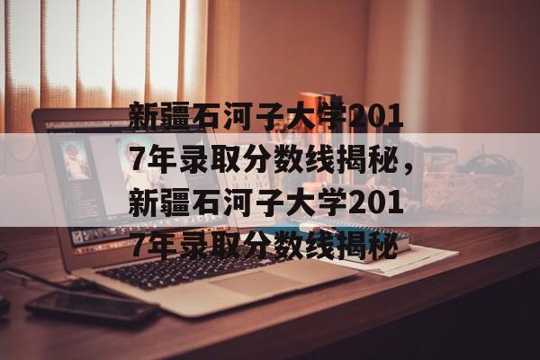 新疆石河子大学2017年录取分数线揭秘，新疆石河子大学2017年录取分数线揭秘