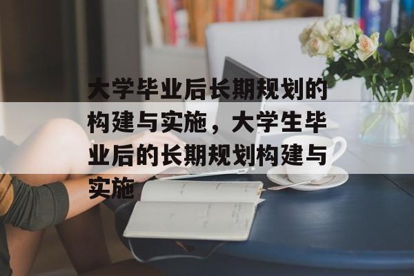 大学毕业后长期规划的构建与实施，大学生毕业后的长期规划构建与实施