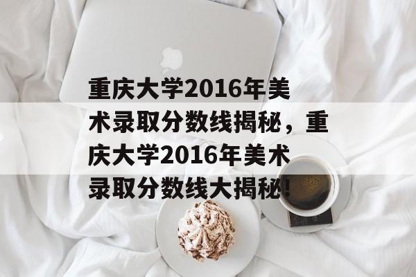 重庆大学2016年美术录取分数线揭秘,重庆大学2016年美术录取分数线大揭秘! 重庆大学2016年美术录取分数线揭秘,重庆大学2016年美术录取分数线大揭秘!