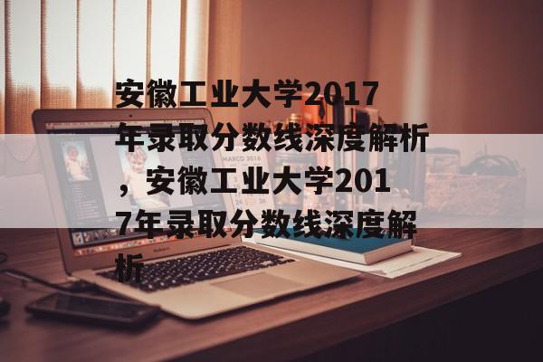 安徽工业大学2017年录取分数线深度解析,安徽工业大学2017年录取分数线深度解析 安徽工业大学2017年录取分数线深度解析,安徽工业大学2017年录取分数线深度解析