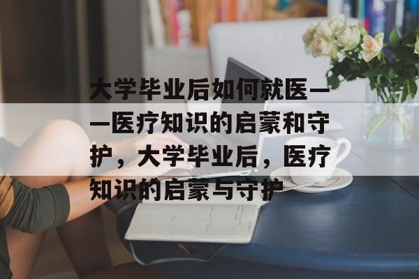 大学毕业后如何就医——医疗知识的启蒙和守护，大学毕业后，医疗知识的启蒙与守护