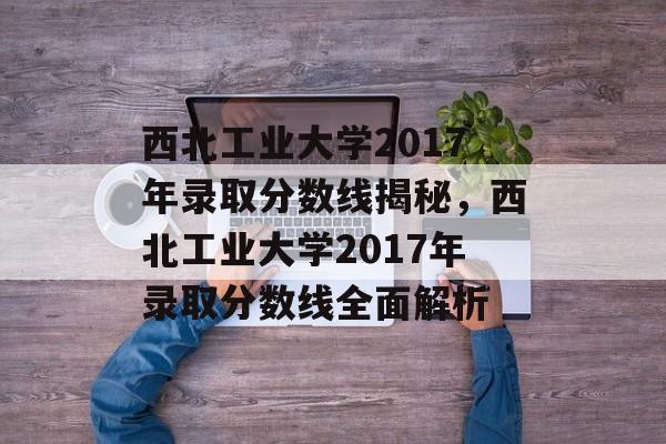西北工业大学2017年录取分数线揭秘,西北工业大学2017年录取分数线全面解析 西北工业大学2017年录取分数线揭秘,西北工业大学2017年录取分数线全面解析