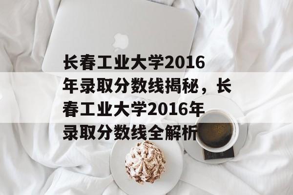 长春工业大学2016年录取分数线揭秘，长春工业大学2016年录取分数线全解析