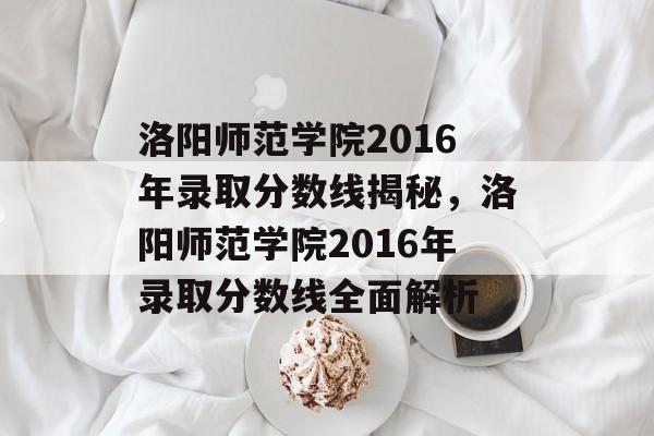 洛阳师范学院2016年录取分数线揭秘，洛阳师范学院2016年录取分数线全面解析