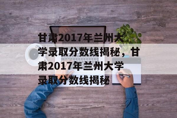 甘肃2017年兰州大学录取分数线揭秘，甘肃2017年兰州大学录取分数线揭秘