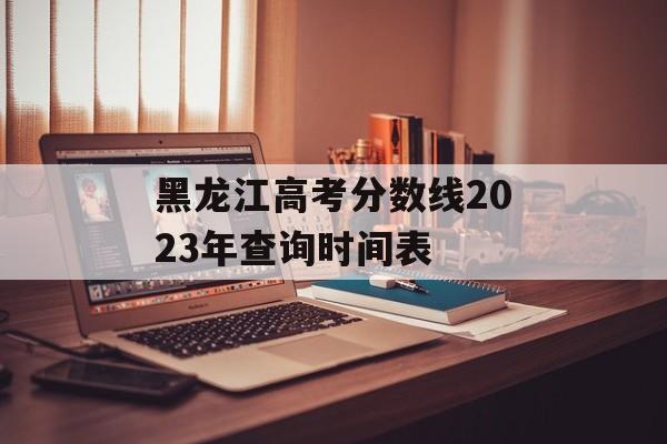 黑龙江高考分数线2023年查询时间表 黑龙江高考分数线2023年查询时间表