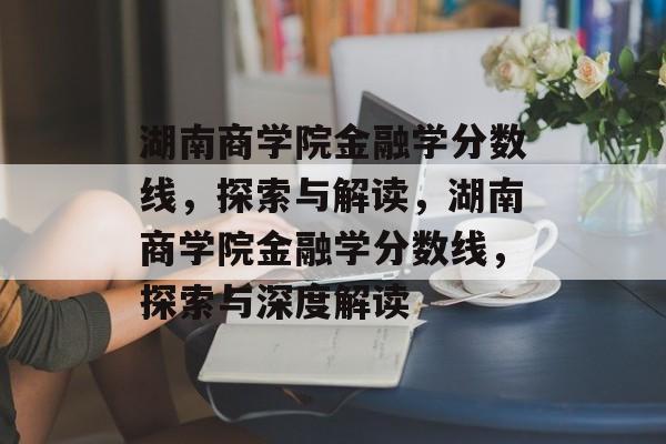 湖南商学院金融学分数线,探索与解读,湖南商学院金融学分数线,探索与深度解读 湖南商学院金融学分数线,探索与解读,湖南商学院金融学分数线,探索与深度解读