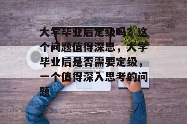 大学毕业后定级吗?这个问题值得深思,大学毕业后是否需要定级,一个值得深入思考的问题 大学毕业后定级吗?这个问题值得深思,大学毕业后是否需要定级,一个值得深入思考的问题