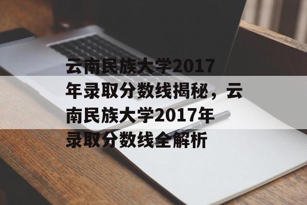 云南民族大学2017年录取分数线揭秘，云南民族大学2017年录取分数线全解析