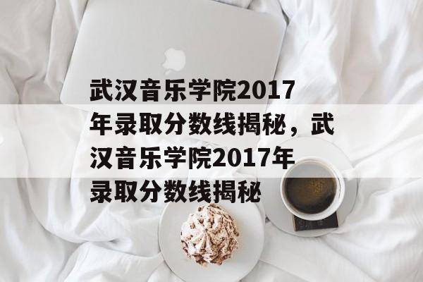 武汉音乐学院2017年录取分数线揭秘,武汉音乐学院2017年录取分数线揭秘 武汉音乐学院2017年录取分数线揭秘,武汉音乐学院2017年录取分数线揭秘
