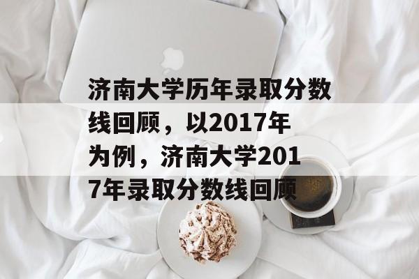 济南大学历年录取分数线回顾，以2017年为例，济南大学2017年录取分数线回顾