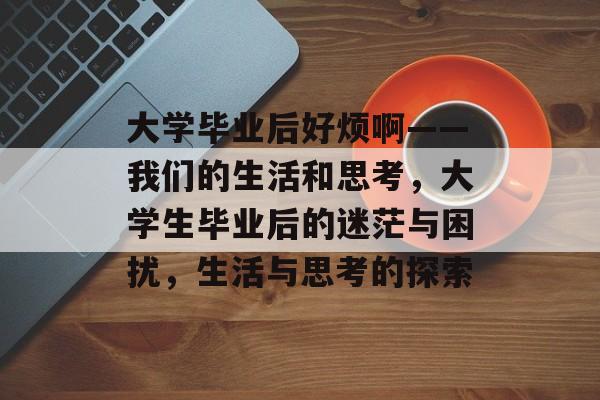 大学毕业后好烦啊——我们的生活和思考,大学生毕业后的迷茫与困扰,生活与思考的探索 大学毕业后好烦啊——我们的生活和思考,大学生毕业后的迷茫与困扰,生活与思考的探索