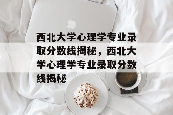 西北大学心理学专业录取分数线揭秘，西北大学心理学专业录取分数线揭秘