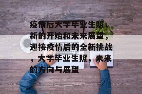 疫情后大学毕业生照,新的开始和未来展望,迎接疫情后的全新挑战,大学毕业生照,未来的方向与展望 疫情后大学毕业生照,新的开始和未来展望,迎接疫情后的全新挑战,大学毕业生照,未来的方向与展望
