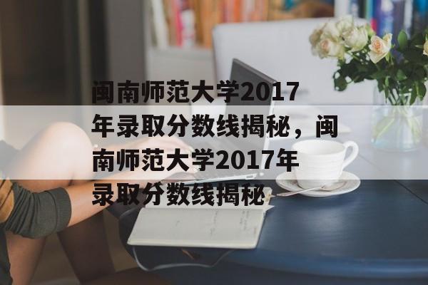 闽南师范大学2017年录取分数线揭秘，闽南师范大学2017年录取分数线揭秘