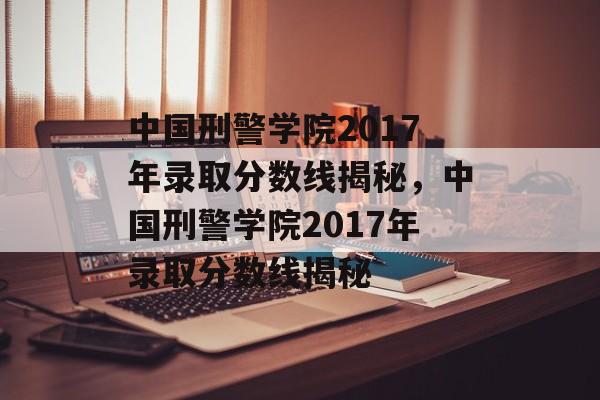 中国刑警学院2017年录取分数线揭秘,中国刑警学院2017年录取分数线揭秘 中国刑警学院2017年录取分数线揭秘,中国刑警学院2017年录取分数线揭秘