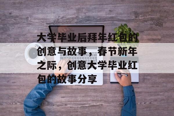 大学毕业后拜年红包的创意与故事,春节新年之际,创意大学毕业红包的故事分享 大学毕业后拜年红包的创意与故事,春节新年之际,创意大学毕业红包的故事分享