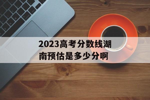 2023高考分数线湖南预估是多少分啊 2023高考分数线湖南预估是多少分啊
