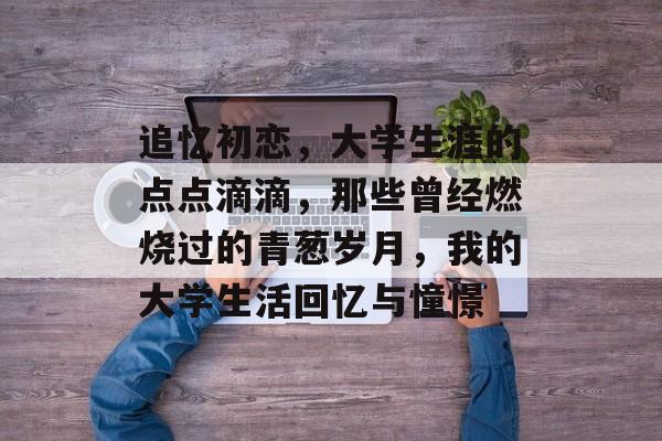 追忆初恋,大学生涯的点点滴滴,那些曾经燃烧过的青葱岁月,我的大学生活回忆与憧憬 追忆初恋,大学生涯的点点滴滴,那些曾经燃烧过的青葱岁月,我的大学生活回忆与憧憬