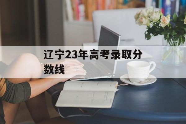 辽宁23年高考录取分数线