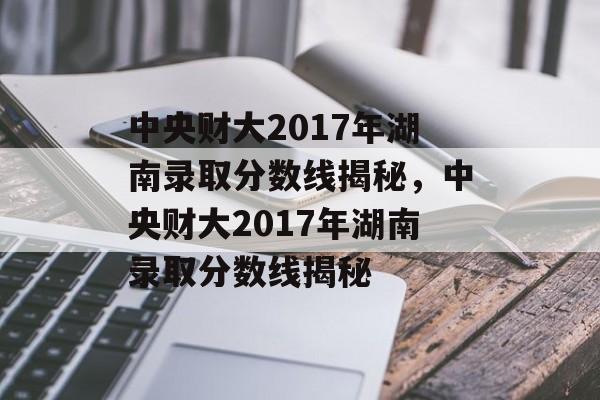 中央财大2017年湖南录取分数线揭秘，中央财大2017年湖南录取分数线揭秘