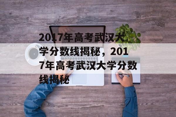 2017年高考武汉大学分数线揭秘，2017年高考武汉大学分数线揭秘