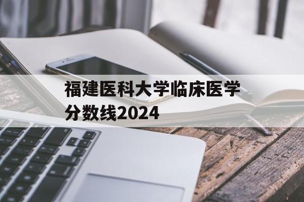福建医科大学临床医学分数线2024 福建医科大学临床医学分数线2024