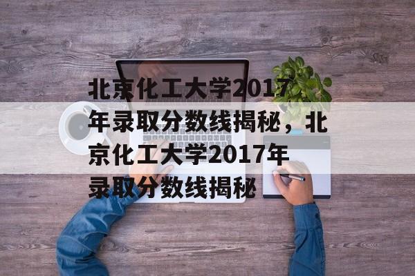 北京化工大学2017年录取分数线揭秘，北京化工大学2017年录取分数线揭秘
