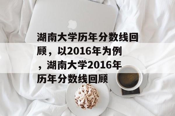 湖南大学历年分数线回顾,以2016年为例,湖南大学2016年历年分数线回顾 湖南大学历年分数线回顾,以2016年为例,湖南大学2016年历年分数线回顾