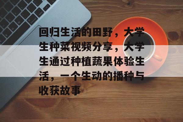 回归生活的田野,大学生种菜视频分享,大学生通过种植蔬果体验生活,一个生动的播种与收获故事 回归生活的田野,大学生种菜视频分享,大学生通过种植蔬果体验生活,一个生动的播种与收获故事
