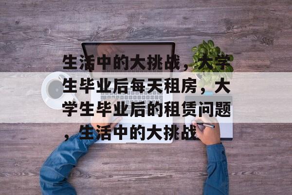 生活中的大挑战,大学生毕业后每天租房,大学生毕业后的租赁问题,生活中的大挑战 生活中的大挑战,大学生毕业后每天租房,大学生毕业后的租赁问题,生活中的大挑战
