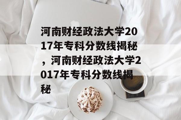 河南财经政法大学2017年专科分数线揭秘，河南财经政法大学2017年专科分数线揭秘