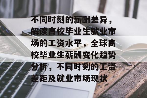 不同时刻的薪酬差异,解读高校毕业生就业市场的工资水平,全球高校毕业生薪酬变化趋势分析,不同时刻的工资差距及就业市场现状 不同时刻的薪酬差异,解读高校毕业生就业市场的工资水平,全球高校毕业生薪酬变化趋势分析,不同时刻的工资差距及就业市场现状