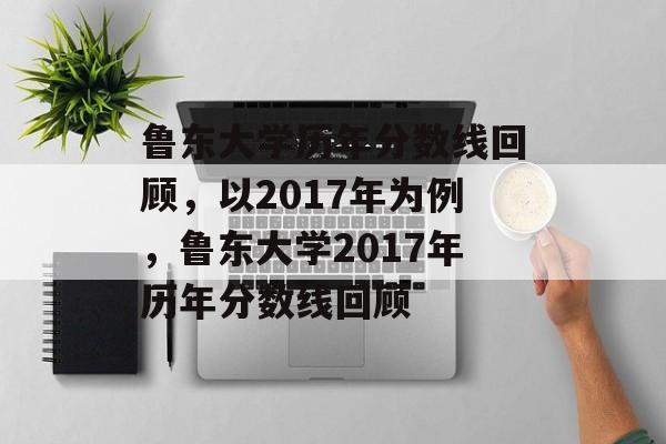 鲁东大学历年分数线回顾,以2017年为例,鲁东大学2017年历年分数线回顾 鲁东大学历年分数线回顾,以2017年为例,鲁东大学2017年历年分数线回顾