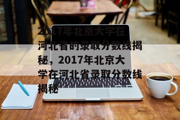 2017年北京大学在河北省的录取分数线揭秘,2017年北京大学在河北省录取分数线揭秘 2017年北京大学在河北省的录取分数线揭秘,2017年北京大学在河北省录取分数线揭秘