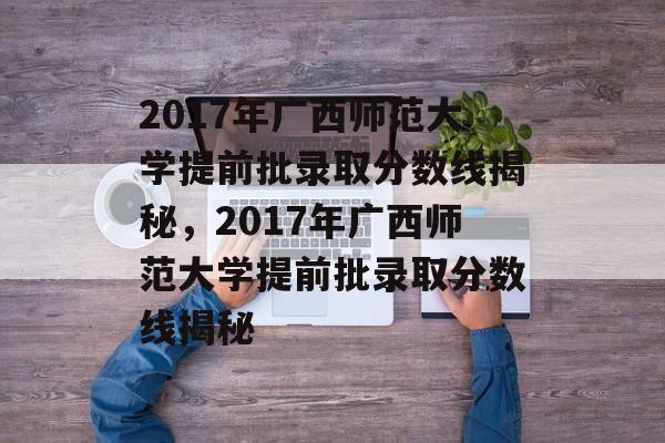 2017年广西师范大学提前批录取分数线揭秘，2017年广西师范大学提前批录取分数线揭秘