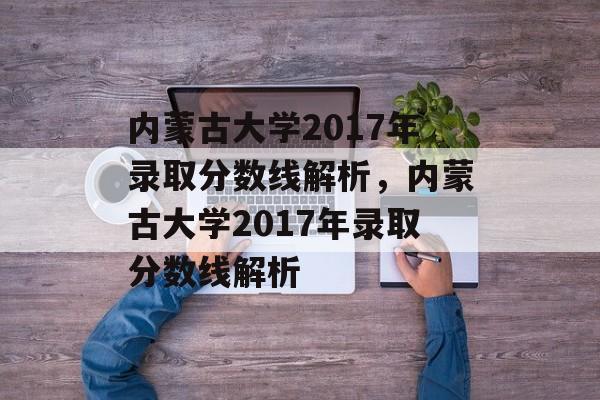 内蒙古大学2017年录取分数线解析，内蒙古大学2017年录取分数线解析