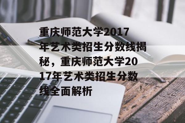 重庆师范大学2017年艺术类招生分数线揭秘，重庆师范大学2017年艺术类招生分数线全面解析