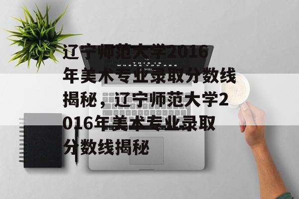 辽宁师范大学2016年美术专业录取分数线揭秘,辽宁师范大学2016年美术专业录取分数线揭秘 辽宁师范大学2016年美术专业录取分数线揭秘,辽宁师范大学2016年美术专业录取分数线揭秘