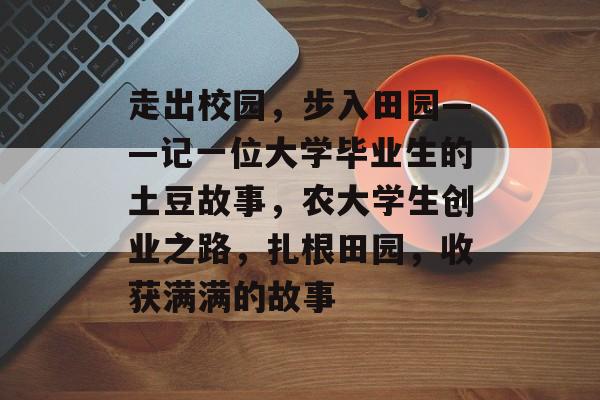 走出校园,步入田园——记一位大学毕业生的土豆故事,农大学生创业之路,扎根田园,收获满满的故事 走出校园,步入田园——记一位大学毕业生的土豆故事,农大学生创业之路,扎根田园,收获满满的故事