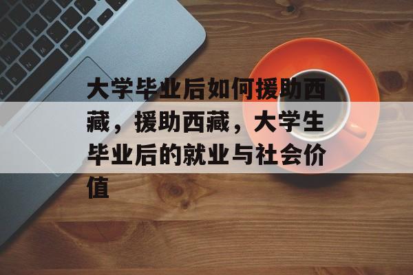 大学毕业后如何援助西藏,援助西藏,大学生毕业后的就业与社会价值 大学毕业后如何援助西藏,援助西藏,大学生毕业后的就业与社会价值