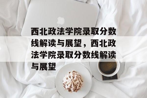 西北政法学院录取分数线解读与展望,西北政法学院录取分数线解读与展望 西北政法学院录取分数线解读与展望,西北政法学院录取分数线解读与展望