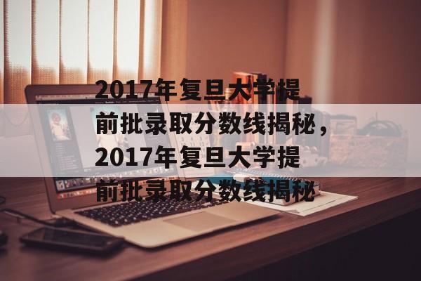 2017年复旦大学提前批录取分数线揭秘,2017年复旦大学提前批录取分数线揭秘 2017年复旦大学提前批录取分数线揭秘,2017年复旦大学提前批录取分数线揭秘